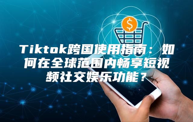 Tiktok跨国使用指南：如何在全球范围内畅享短视频社交娱乐功能？
