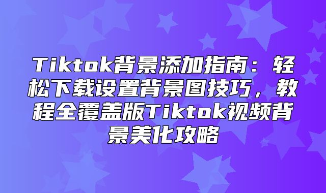 Tiktok背景添加指南：轻松下载设置背景图技巧，教程全覆盖版Tiktok视频背景美化攻略