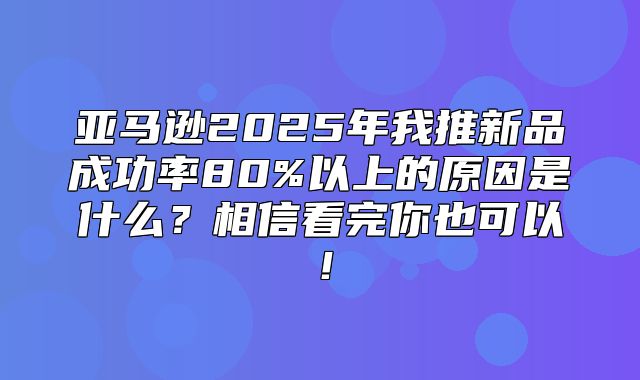 亚马逊2025年我推新品成功率80%以上的原因是什么？相信看完你也可以！