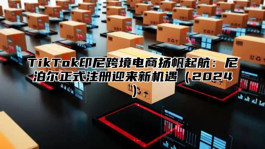 TikTok印尼跨境电商扬帆起航：尼泊尔正式注册迎来新机遇2025