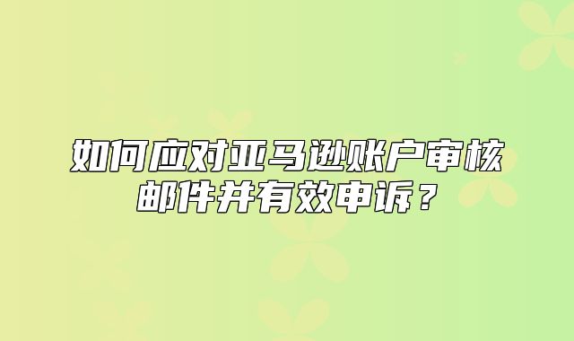 如何应对亚马逊账户审核邮件并有效申诉？