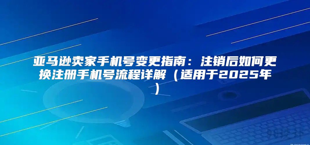 亚马逊卖家手机号变更指南：注销后如何更换注册手机号流程详解适用于2025年