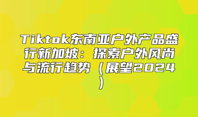 Tiktok东南亚户外产品盛行新加坡：探索户外风尚与流行趋势展望2025