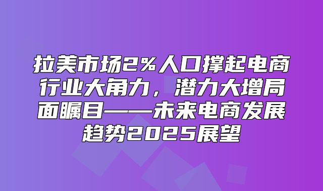 拉美市场2%人口撑起电商行业大角力，潜力大增局面瞩目——未来电商发展趋势2025展望