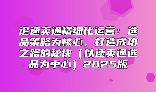 论速卖通精细化运营：选品策略为核心，打造成功之路的秘诀以速卖通选品为中心2025版