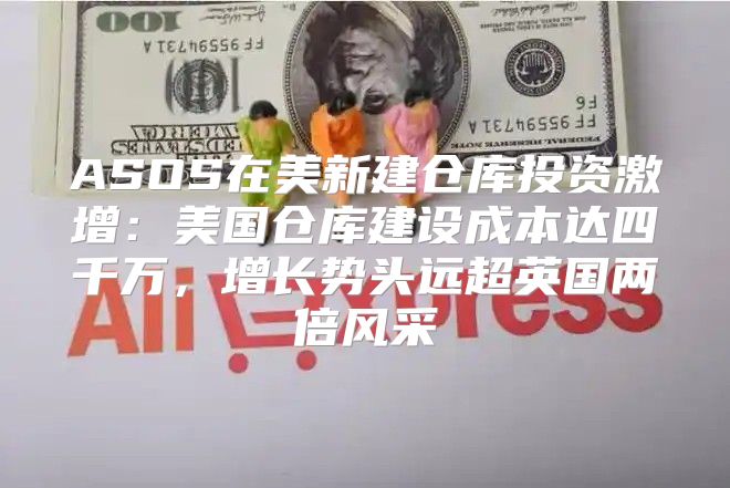ASOS在美新建仓库投资激增：美国仓库建设成本达四千万，增长势头远超英国两倍风采