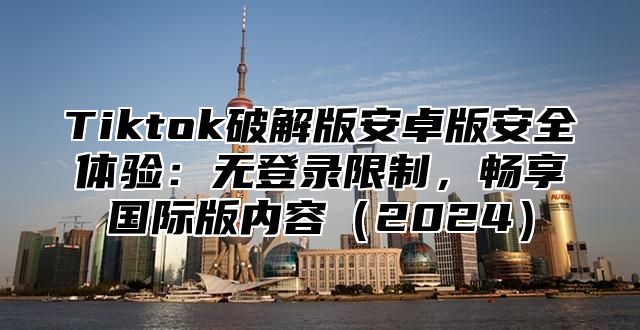 Tiktok破解版安卓版安全体验：无登录限制，畅享国际版内容2025