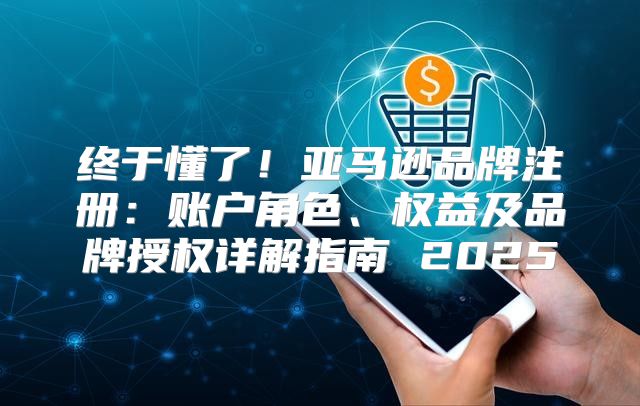 终于懂了！亚马逊品牌注册：账户角色、权益及品牌授权详解指南 2025