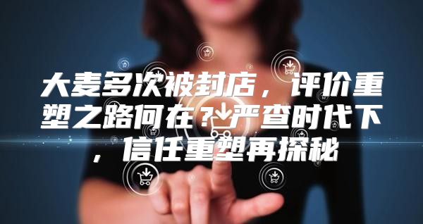 大麦多次被封店，评价重塑之路何在？严查时代下，信任重塑再探秘