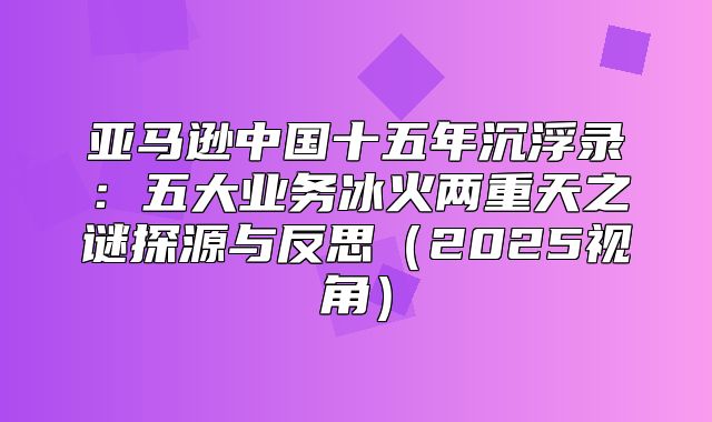 亚马逊中国十五年沉浮录：五大业务冰火两重天之谜探源与反思2025视角