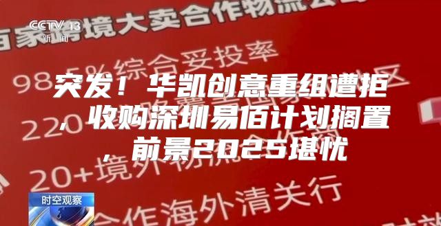 突发！华凯创意重组遭拒，收购深圳易佰计划搁置，前景2025堪忧