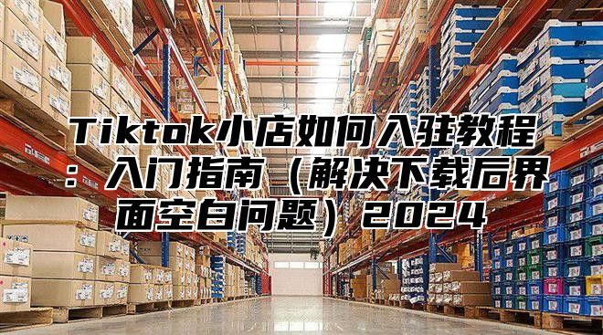 Tiktok小店如何入驻教程：入门指南解决下载后界面空白问题2025