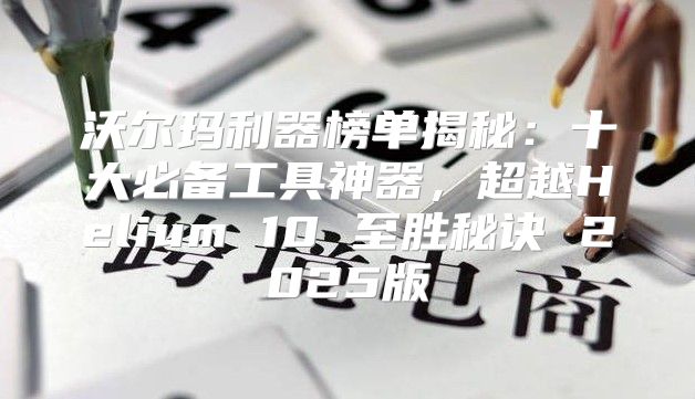 沃尔玛利器榜单揭秘：十大必备工具神器，超越Helium 10 至胜秘诀 2025版