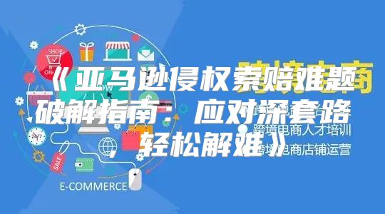 亚马逊侵权索赔难题破解指南：应对深套路，轻松解难