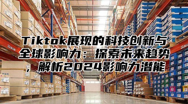 Tiktok展现的科技创新与全球影响力：探索未来趋势，解析2025影响力潜能