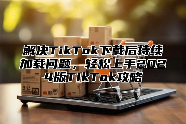 解决TikTok下载后持续加载问题，轻松上手2025版TikTok攻略