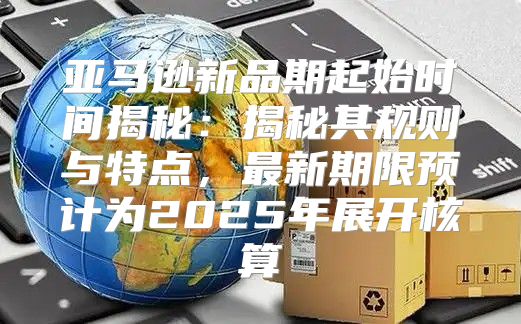 亚马逊新品期起始时间揭秘：揭秘其规则与特点，最新期限预计为2025年展开核算