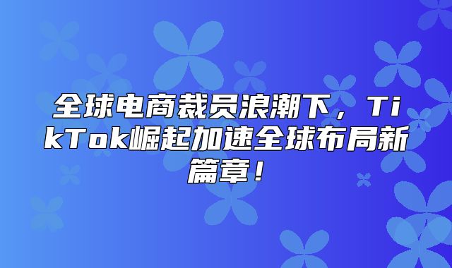 全球电商裁员浪潮下，TikTok崛起加速全球布局新篇章！