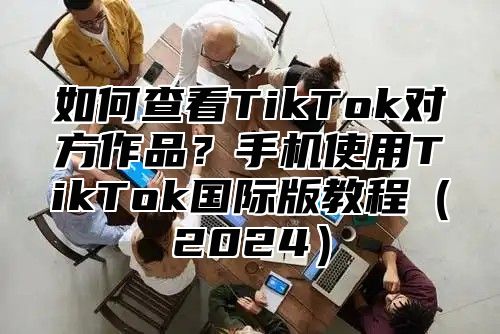如何查看TikTok对方作品？手机使用TikTok国际版教程2025