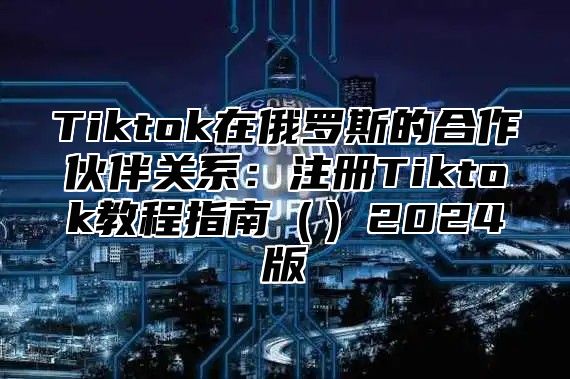 Tiktok在俄罗斯的合作伙伴关系：注册Tiktok教程指南2025版