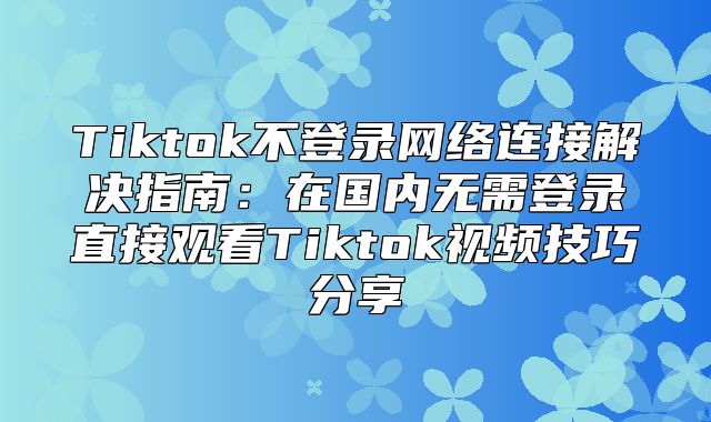 Tiktok不登录网络连接解决指南：在国内无需登录直接观看Tiktok视频技巧分享