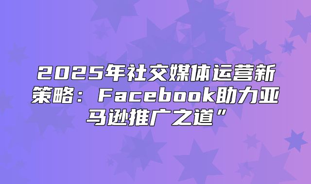 2025年社交媒体运营新策略：Facebook助力亚马逊推广之道”