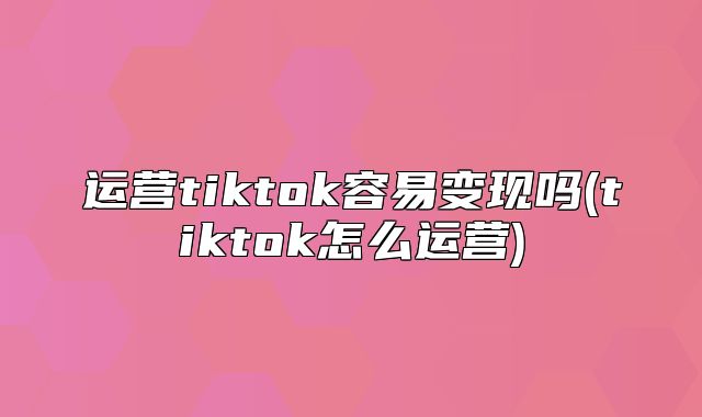 运营tiktok容易变现吗(tiktok怎么运营)