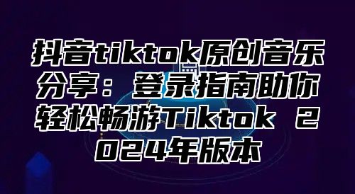 抖音tiktok原创音乐分享：登录指南助你轻松畅游Tiktok 2025年版本
