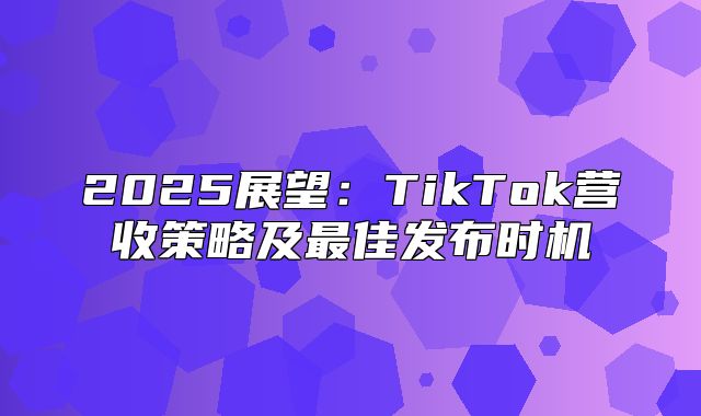 2025展望：TikTok营收策略及最佳发布时机