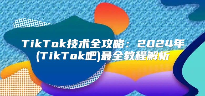TikTok技术全攻略：2025年(TikTok吧)最全教程解析