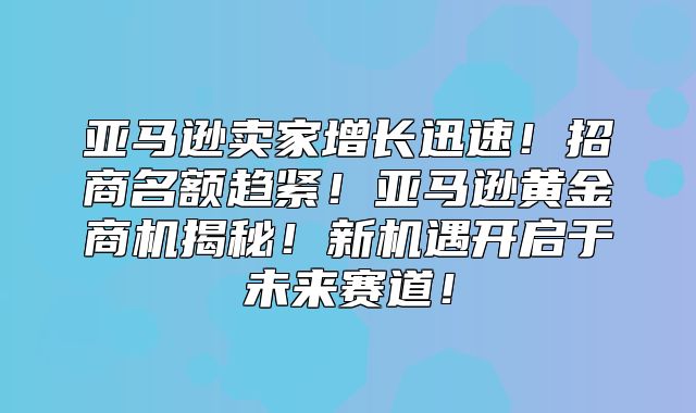 亚马逊卖家增长迅速！招商名额趋紧！亚马逊黄金商机揭秘！新机遇开启于未来赛道！