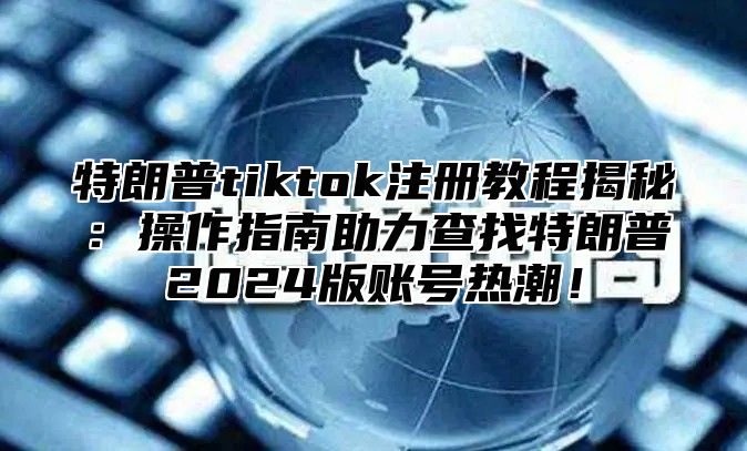 特朗普tiktok注册教程揭秘：操作指南助力查找特朗普2025版账号热潮！
