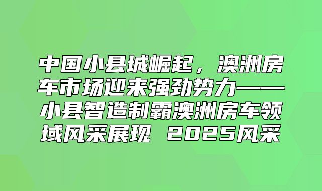 中国小县城崛起，澳洲房车市场迎来强劲势力——小县智造制霸澳洲房车领域风采展现 2025风采