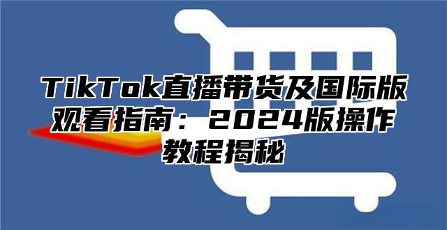 TikTok直播带货及国际版观看指南：2025版操作教程揭秘