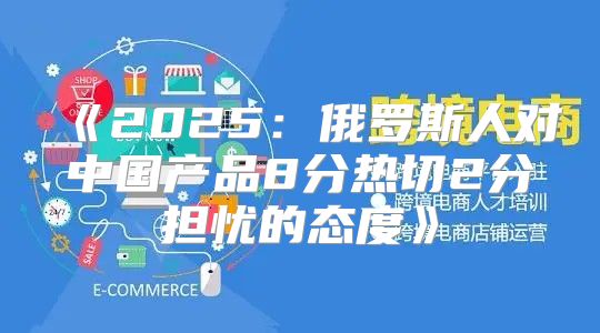 2025俄罗斯人对中国产品8分热切2分担忧的态度