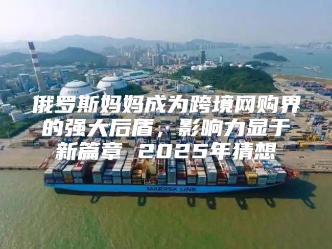 俄罗斯妈妈成为跨境网购界的强大后盾，影响力显于新篇章 2025年猜想