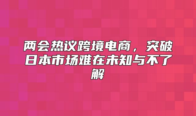两会热议跨境电商，突破日本市场难在未知与不了解