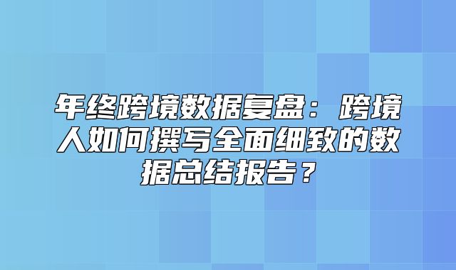 年终跨境数据复盘：跨境人如何撰写全面细致的数据总结报告？