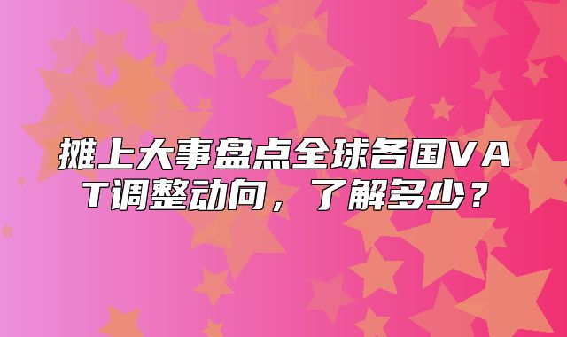 摊上大事盘点全球各国VAT调整动向，了解多少？
