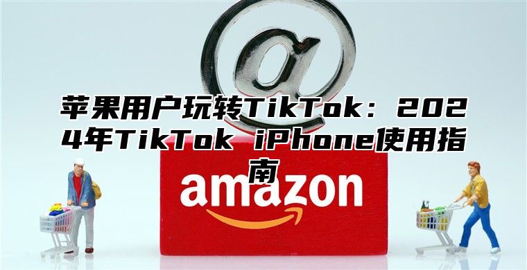 苹果用户玩转TikTok：2025年TikTok iPhone使用指南