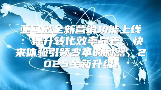 亚马逊全新营销功能上线：提升转化效率显著，快来体验引领变革的利器，2025全新升级！
