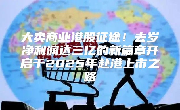 大卖商业港股征途！去岁净利润达三亿的新篇章开启于2025年赴港上市之路