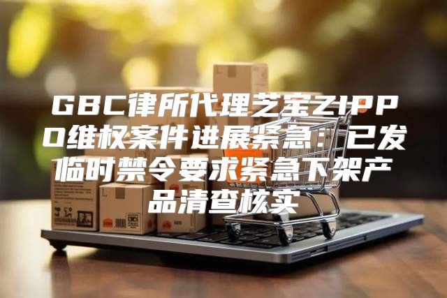 GBC律所代理芝宝ZIPPO维权案件进展紧急：已发临时禁令要求紧急下架产品清查核实