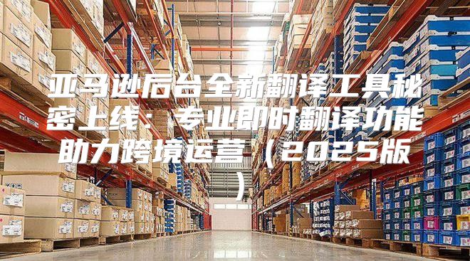 亚马逊后台全新翻译工具秘密上线：专业即时翻译功能助力跨境运营2025版