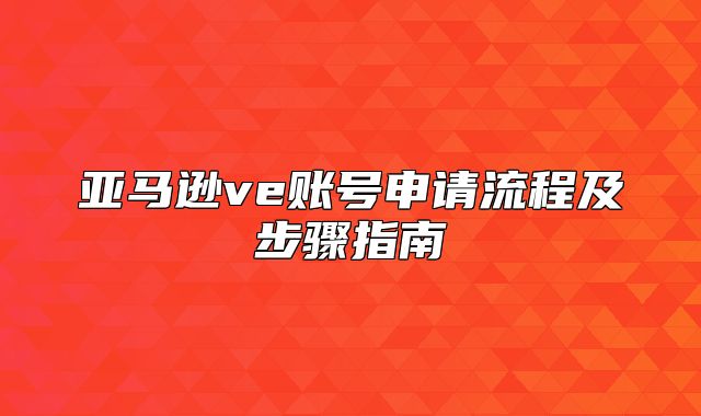亚马逊ve账号申请流程及步骤指南
