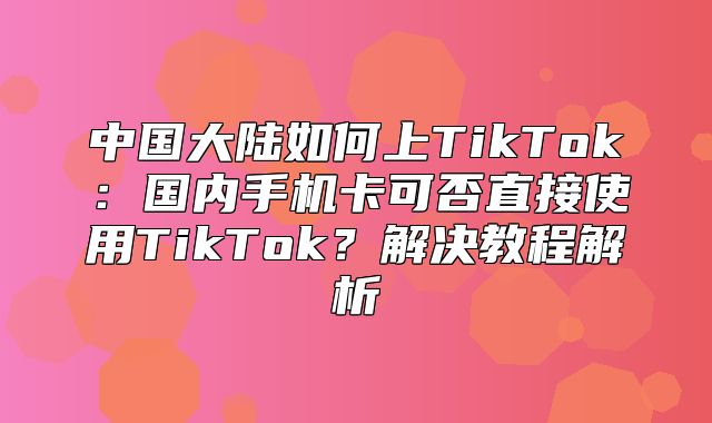 中国大陆如何上TikTok：国内手机卡可否直接使用TikTok？解决教程解析