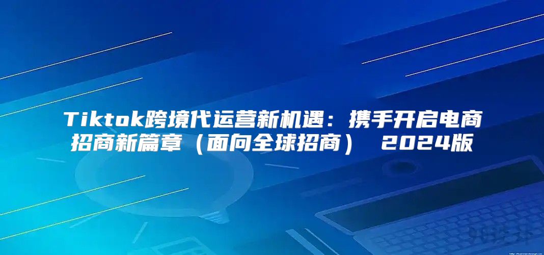 Tiktok跨境代运营新机遇：携手开启电商招商新篇章面向全球招商 2025版