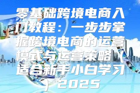 零基础跨境电商入门教程：一步步掌握跨境电商的运营模式与运营策略适合新手小白学习2025