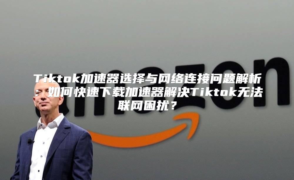 Tiktok加速器选择与网络连接问题解析：如何快速下载加速器解决Tiktok无法联网困扰？