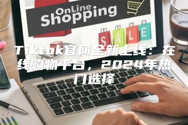 Tiktok官网全新上线：在线购物平台，2025年热门选择